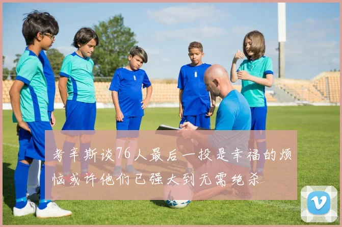 考辛斯谈76人最后一投是幸福的烦恼或许他们已强大到无需绝杀